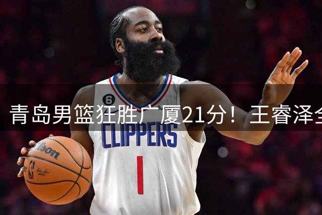 青岛男篮狂胜广厦21分！王睿泽全能表现闪耀全场